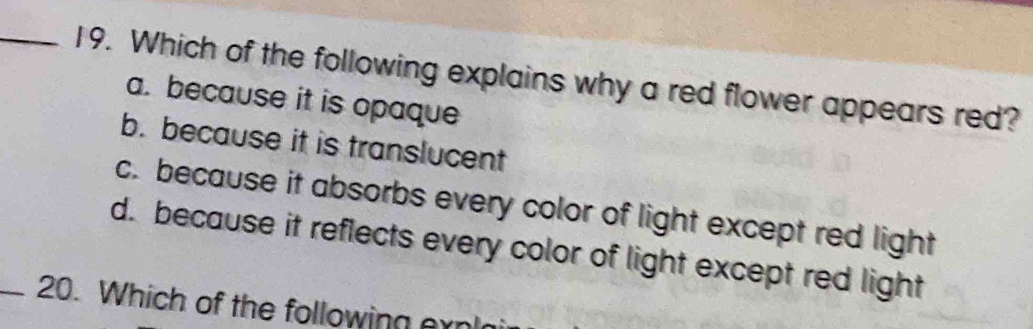 Which of the following explains why a red flower appears red?
a. because it is opaque
b. because it is translucent
c. because it absorbs every color of light except red light
d. because it reflects every color of light except red light
_20. Which of the following er