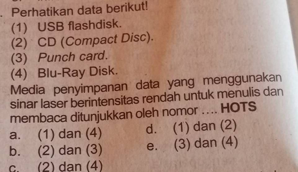 Perhatikan data berikut!
(1) USB flashdisk.
(2) CD (Compact Disc).
(3) Punch card.
(4) Blu-Ray Disk.
Media penyimpanan data yang menggunakan
sinar laser berintensitas rendah untuk menulis dan
membaca ditunjukkan oleh nomor . . .. HOTS
a. (1) dan (4) d. (1) dan (2)
b. (2) dan (3) e. (3) dan (4)
c. (2) dan (4)