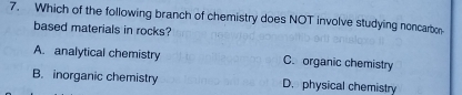 Which of the following branch of chemistry does NOT involve studying noncarbor
based materials in rocks?
A. analytical chemistry C. organic chemistry
B. inorganic chemistry D. physical chemistry