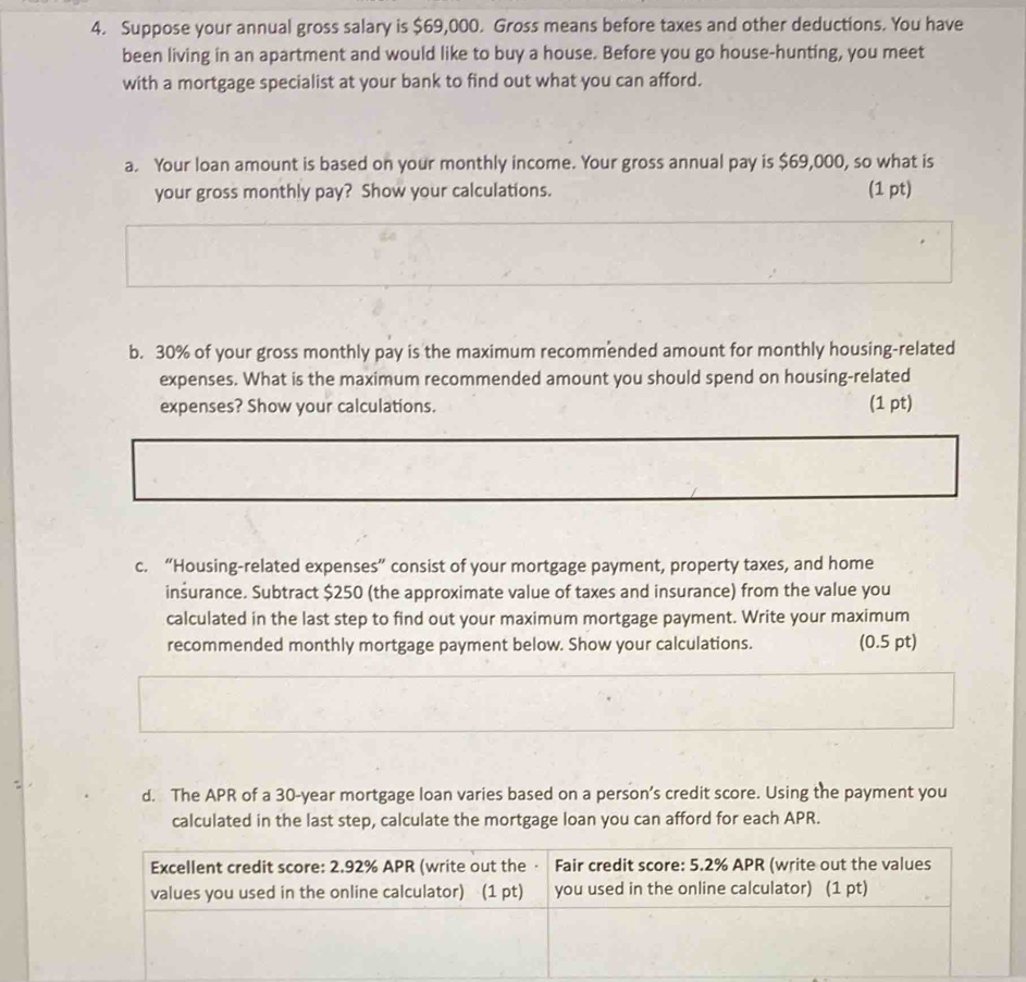 Suppose your annual gross salary is $69,000. Gross means before taxes and other deductions. You have 
been living in an apartment and would like to buy a house. Before you go house-hunting, you meet 
with a mortgage specialist at your bank to find out what you can afford. 
a. Your loan amount is based on your monthly income. Your gross annual pay is $69,000, so what is 
your gross monthly pay? Show your calculations. (1 pt) 
b. 30% of your gross monthly pay is the maximum recommended amount for monthly housing-related 
expenses. What is the maximum recommended amount you should spend on housing-related 
expenses? Show your calculations. (1 pt) 
c. “Housing-related expenses” consist of your mortgage payment, property taxes, and home 
inšurance. Subtract $250 (the approximate value of taxes and insurance) from the value you 
calculated in the last step to find out your maximum mortgage payment. Write your maximum 
recommended monthly mortgage payment below. Show your calculations. (0.5 pt) 
d. The APR of a 30-year mortgage loan varies based on a person’s credit score. Using the payment you 
calculated in the last step, calculate the mortgage loan you can afford for each APR. 
Excellent credit score: 2.92% APR (write out the · Fair credit score: 5.2% APR (write out the values 
values you used in the online calculator) (1 pt) you used in the online calculator) (1 pt)