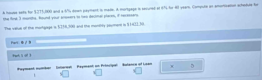 A house sells for $275,000 and a 6% down payment is made. A mortgage is secured at 6% for 40 years. Compute an amortization schedule for 
the first 3 months. Round your answers to two decimal places, if necessary. 
The value of the mortgage is $258,500 and the monthly payment is $1422.30. 
Part: 0 / 3 
Part 1 of 3 
Payment number Interest Payment on Principal Balance of Loan × 5
1 
S 
