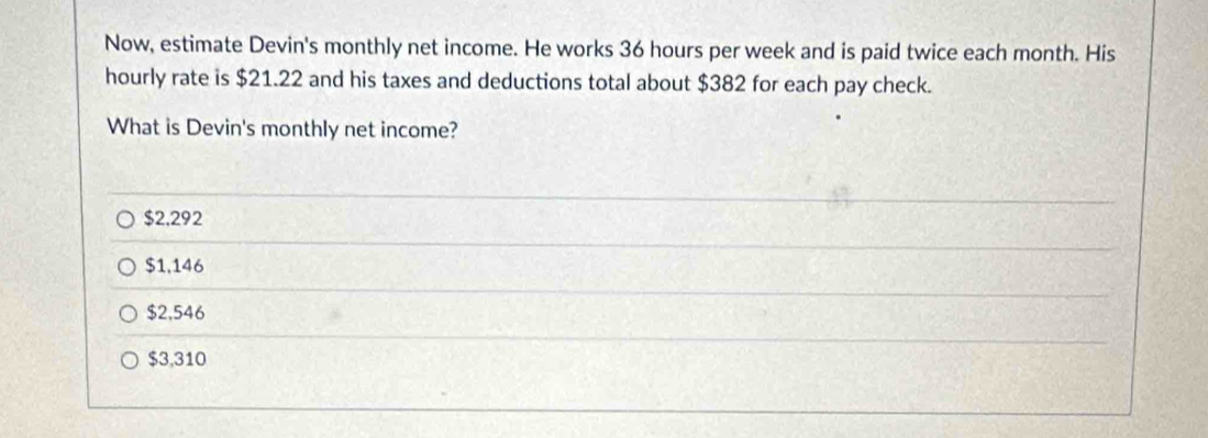 Now, estimate Devin's monthly net income. He works 36 hours per week and is paid twice each month. His
hourly rate is $21.22 and his taxes and deductions total about $382 for each pay check.
What is Devin's monthly net income?
$2.292
$1,146
$2,546
$3,310