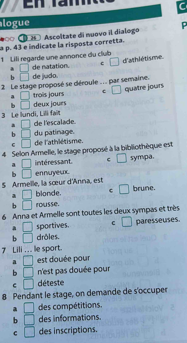 En l a n 
C
alogue P
26 Ascoltate di nuovo il dialogo
a p. 43 e indicate la risposta corretta.
1 Lili regarde une annonce du club
a □ de natation. C □ d'athlétisme.
b □ de judo.
2 Le stage proposé se déroule ... par semaine.
a □ trois jours C □ quatre jours
b □ deux jours
3 Le lundi, Lili fait
a □ de l’escalade.
b □ du patinage.
C □ de l'athlétisme.
4 Selon Armelle, le stage proposé à la bibliothèque est
C
a □ intéressant. sympa.
b □ ennuyeux.
5 Armelle, la sœur d'Anna, est
C
a frac 1 blonde. brune.
b □ rousse.
6 Anna et Armelle sont toutes les deux sympas et très
a sportives. C □ paresseuses.
b^ drôles.
7 Lili . . le sport.
a □ est douée pour
b □ n'est pas douée pour
C □ déteste
8 Pendant le stage, on demande de s’occuper
a □ des compétitions.
b □ des informations.
C □ des inscriptions.