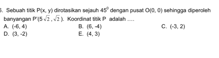 Sebuah titik P(x,y) dirotasikan sejauh 45° dengan pusat O(0,0) sehingga diperoleh
banyangan P'(5sqrt(2),sqrt(2)). Koordinat titik P adalah …
A. (-6,4) B. (6,-4) C. (-3,2)
D. (3,-2) E. (4,3)