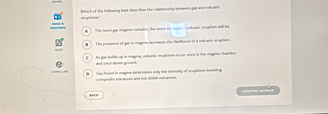 DOWN
Which of the following best describes the relationship between gas and volcanic
eruptions?
READ &
RESPOND
A The more gas magma contains, the more explosive n volcanic eruption will be.
B The presence of gas in magma decreases the likelihood of a volcanic eruption.
QUIZ
C ) As gas builds up in magma, volcanic eruptions occur once in the magma chamber
and once above ground.
LYRIC LAB D  Gas found in magma determines only the intensity of eruptions involving
composite volcanoes and not shield volcanoes.
BACK CONFIRM ANSWER