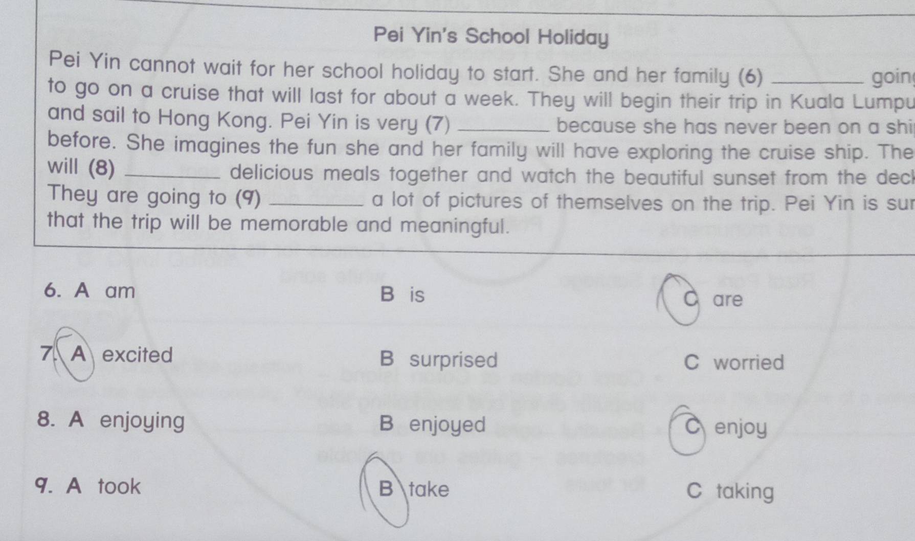 Pei Yin's School Holiday
Pei Yin cannot wait for her school holiday to start. She and her family (6)_
goin
to go on a cruise that will last for about a week. They will begin their trip in Kuala Lumpu
and sail to Hong Kong. Pei Yin is very (7) _because she has never been on a shi
before. She imagines the fun she and her family will have exploring the cruise ship. The
will (8) _delicious meals together and watch the beautiful sunset from the decl
They are going to (9) _a lot of pictures of themselves on the trip. Pei Yin is sur
that the trip will be memorable and meaningful.
6. A am B⊥is
C are
7 A excited B surprised C worried
8. A enjoying B enjoyed Cenjoy
9. A took B take C taking