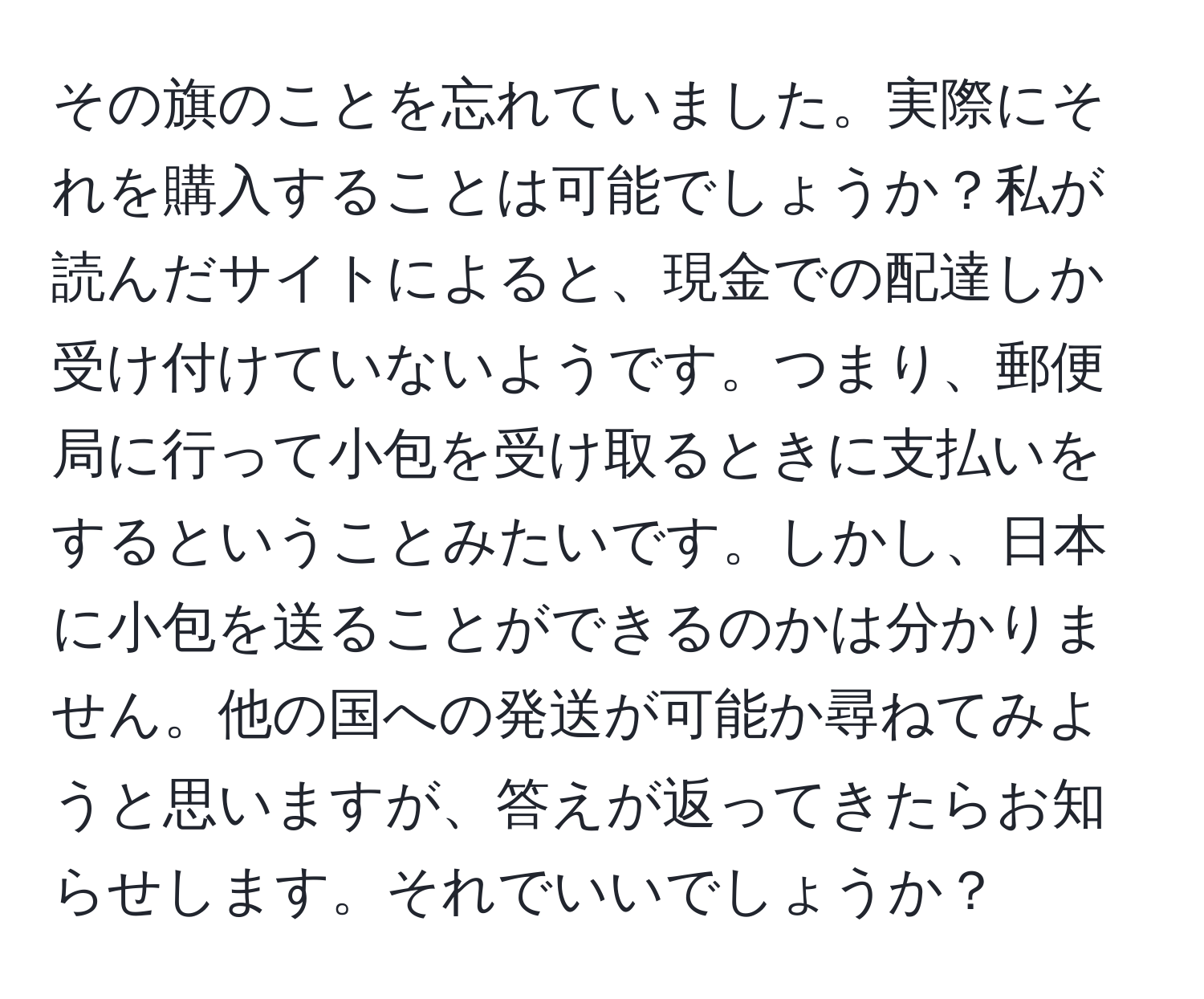 その旗のことを忘れていました。実際にそれを購入することは可能でしょうか？私が読んだサイトによると、現金での配達しか受け付けていないようです。つまり、郵便局に行って小包を受け取るときに支払いをするということみたいです。しかし、日本に小包を送ることができるのかは分かりません。他の国への発送が可能か尋ねてみようと思いますが、答えが返ってきたらお知らせします。それでいいでしょうか？