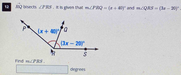 12 RQ bisects ∠ PRS. It is given that m∠ PRQ=(x+40)^circ  and m∠ QRS=(3x-20)^circ .
Find m∠ PRS.
□ degrees