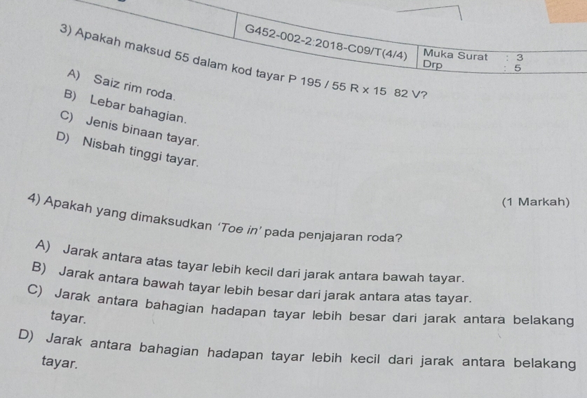 G452-002-2:20 18-C09/T(4/4) Muka Surat : 3
3) Apakah maksud 55 dalam kod tayar P 195 55 R* 15 82V ?
Drp : 5
A) Saiz rim roda.
B) Lebar bahagian.
C) Jenis binaan tayar.
D) Nisbah tinggi tayar.
(1 Markah)
4) Apakah yang dimaksudkan ‘Toe in’ pada penjajaran roda?
A) Jarak antara atas tayar lebih kecil dari jarak antara bawah tayar.
B) Jarak antara bawah tayar lebih besar dari jarak antara atas tayar.
C) Jarak antara bahagian hadapan tayar lebih besar dari jarak antara belakang
tayar.
D) Jarak antara bahagian hadapan tayar lebih kecil dari jarak antara belakang
tayar.