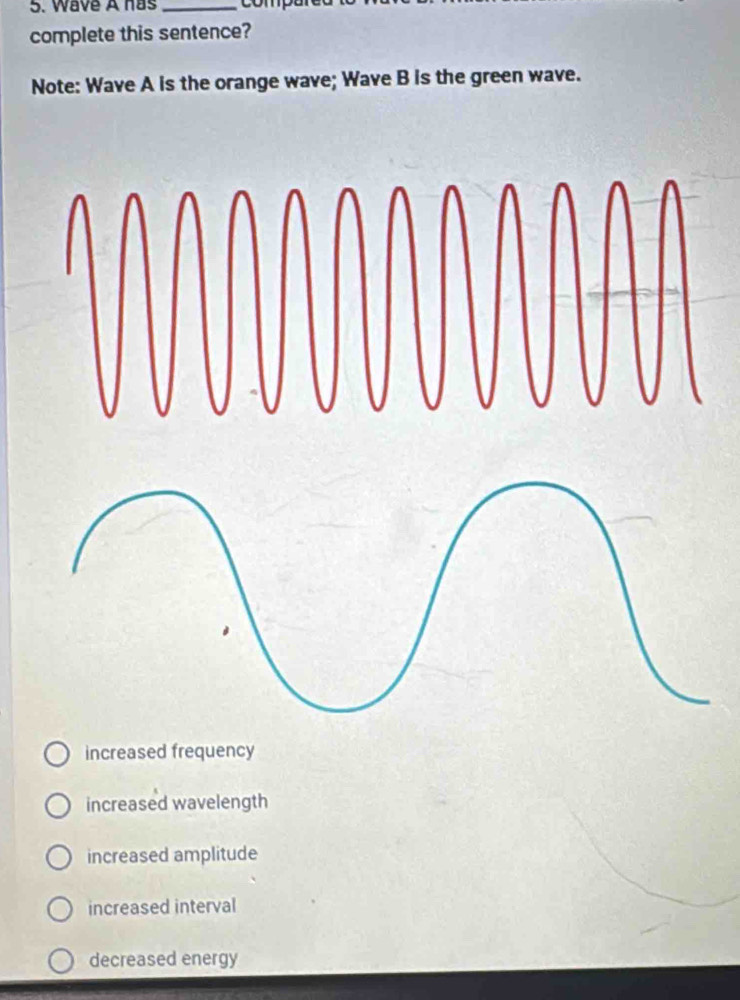 Wave A has _compe
complete this sentence?
Note: Wave A is the orange wave; Wave B is the green wave.
increased frequency
increased wavelength
increased amplitude
increased interval
decreased energy