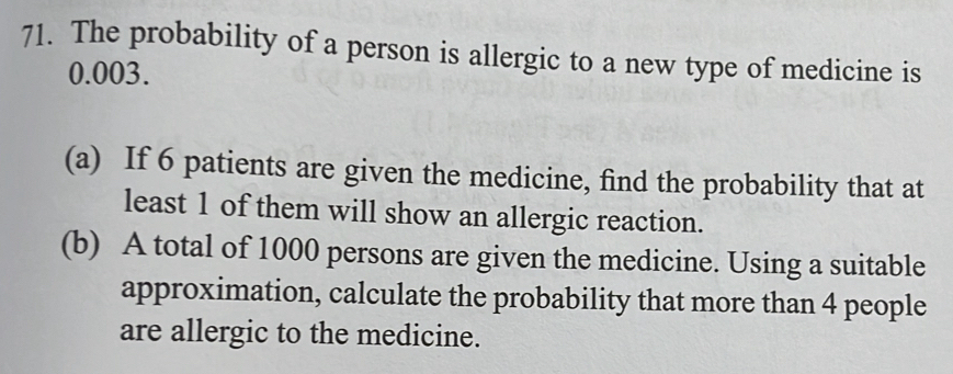 The probability of a person is allergic to a new type of medicine is
0.003. 
(a) If 6 patients are given the medicine, find the probability that at 
least 1 of them will show an allergic reaction. 
(b) A total of 1000 persons are given the medicine. Using a suitable 
approximation, calculate the probability that more than 4 people 
are allergic to the medicine.