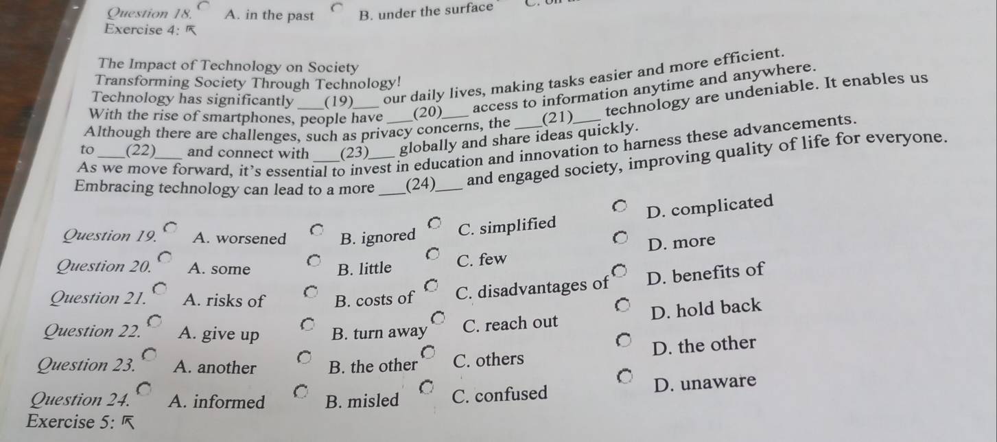 A. in the past B. under the surface
Exercise 4:
The Impact of Technology on Society
Technology has significantly (19) our daily lives, making tasks easier and more efficient.
Transforming Society Through Technology!
technology are undeniable. It enables us
With the rise of smartphones, people have (20) access to information anytime and anywhere.
Although there are challenges, such as privacy concerns, the (21)
to (22) and connect with (23) globally and share ideas quickly.
As we move forward, it’s essential to invest in education and innovation to harness these advancements.
Embracing technology can lead to a more_ _(24)_ and engaged society, improving quality of life for everyone.
D. complicated
Question 19. A. worsened B. ignored C. simplified
D. more
Question 20. A. some B. little C. few
Question 21. A. risks of B. costs of C. disadvantages of D. benefits of
C. reach out D. hold back
Question 22. A. give up B. turn away
Question 23. A. another B. the other C. others D. the other
Question 24. A. informed B. misled C. confused D. unaware
Exercise 5: