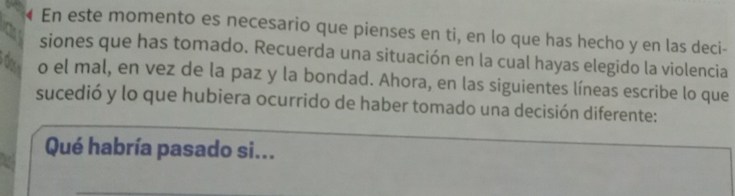 « En este momento es necesario que pienses en ti, en lo que has hecho y en las deci- 
siones que has tomado. Recuerda una situación en la cual hayas elegido la violencia 
dor o el mal, en vez de la paz y la bondad. Ahora, en las siguientes líneas escribe lo que 
sucedió y lo que hubiera ocurrido de haber tomado una decisión diferente: 
Qué habría pasado si...