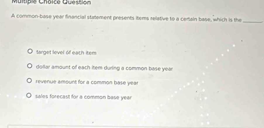 common-base year financial statement presents items relative to a certain base, which is the_
target level of each item
dollar amount of each item during a common base year
revenue amount for a common base year
sales forecast for a common base year