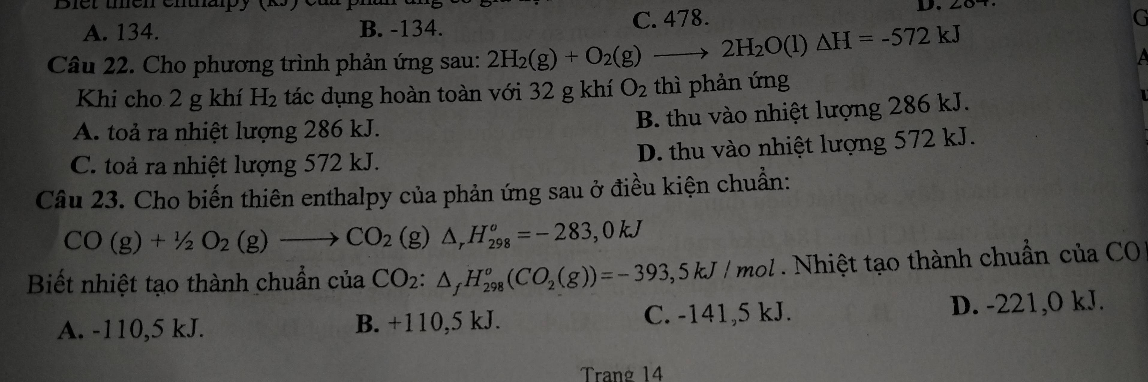 Biet unen entnapy (yé
D.
A. 134. B. -134. C. 478.
G
Câu 22. Cho phương trình phản ứng sau: 2H_2(g)+O_2(g)to 2H_2O(l)△ H=-572kJ
Khi cho 2 g khí H_2 a tác dụng hoàn toàn với 32 g khí O_2 thì phản ứng
B. thu vào nhiệt lượng 286 kJ.
A. toả ra nhiệt lượng 286 kJ.
C. toả ra nhiệt lượng 572 kJ.
D. thu vào nhiệt lượng 572 kJ.
Câu 23. Cho biến thiên enthalpy của phản ứng sau ở điều kiện chuẩn:
CO(g)+1/2O_2(g)to CO_2(g) △ _rH_(298)^o=-283,0kJ
Biết nhiệt tạo thành chuẩn của CO_2:△ _fH_(298)^o(CO_2(g))=-393,5kJ/mol 201 . Nhiệt tạo thành chuẩn của CO
A. -110,5 kJ. B. +110,5 kJ. C. -141, 5 kJ. D. -221,0 kJ.
Trang 14