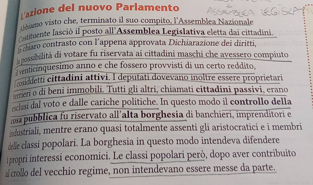 L'azione del nuovo Parlamento 
Abbiamo visto che, terminato il suo compito, l’Assemblea Nazionale 
Costituente lasciò il posto all’Assemblea Legislativa eletta dai cittadini. 
In chiaro contrasto con l’appena approvata Dichiarazione dei diritti, 
la possibilità di votare fu riservata ai cittadini maschi che avessero compiuto 
il venticinquesimo anno e che fossero provvisti di un certo reddito, 
i cosiddetti cittadini attivi. I deputati dovevano inoltre essere proprietari 
terrieri o di beni immobili. Tutti gli altri, chiamati cittadini passivi, erano 
esclusi dal voto e dalle cariche politiche. In questo modo il controllo della 
cosa pubblica fu riservato all’alta borghesia di banchieri, imprenditori e 
industriali, mentre erano quasi totalmente assenti gli aristocratici e i membri 
delle classi popolari. La borghesia in questo modo intendeva difendere 
ipropri interessi economici. Le classi popolari però, dopo aver contribuito 
al crollo del vecchio regime, non intendevano essere messe da parte.