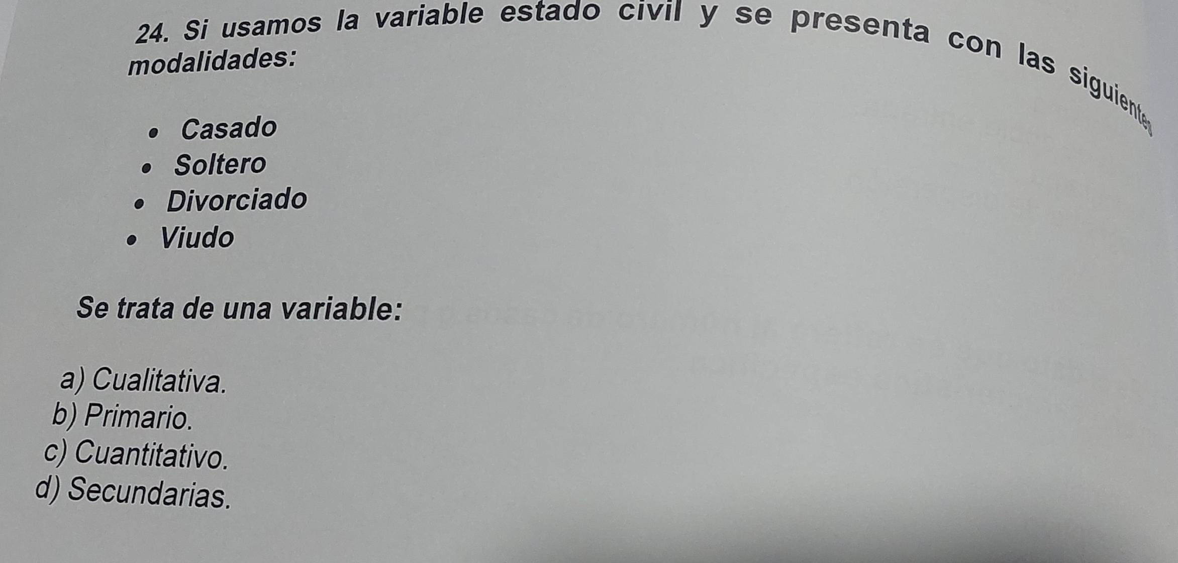 Si usamos la variable estado civil y se presenta con las siguiente
modalidades:
Casado
Soltero
Divorciado
Viudo
Se trata de una variable:
a) Cualitativa.
b) Primario.
c) Cuantitativo.
d) Secundarias.