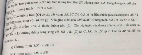 ài 3: Cho tam giác nhọn ABC nội tiếp đường tròn tâm (O) , đường kính AM. Dựng đường cao AH của 
m giác. Chứng minh : BAH=OAC
* mài 4: Cho đường tròn (O) có các dây cung AB, BC,CA. Gọi M là điểm chính giữa của cung nhỏ AB.Về 
MN song song với BC và gọi S là giao điểm của MN và AC. Chứng minh SM=SC và SN=SA. 
ài 5: Cho 2 điểm A và B thuộc đường tròn (O). Các tiếp tuyến của đường tròn tại A và B cắt nhau tại 
# Từ A kẻ đường thắng song song với MB , cất (O)tại C. MC cất (O)tại P. Các tia AP và MB cất 
nhau tạisK . 
a) Chứng minh MK^2=AK.PK
B Chứng minh MK=KB