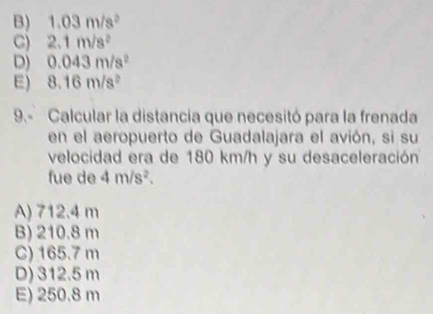 B) 1.03m/s^2
C) 2.1m/s^2
D) 0.043m/s^2
E) 8.16m/s^2
9.- Calcular la distancia que necesitó para la frenada
en el aeropuerto de Guadalajara el avión, si su
velocidad era de 180 km/h y su desaceleración
fue de 4m/s^2.
A) 712.4 m
B) 210.8 m
C) 165.7 m
D) 312.5 m
E) 250.8 m