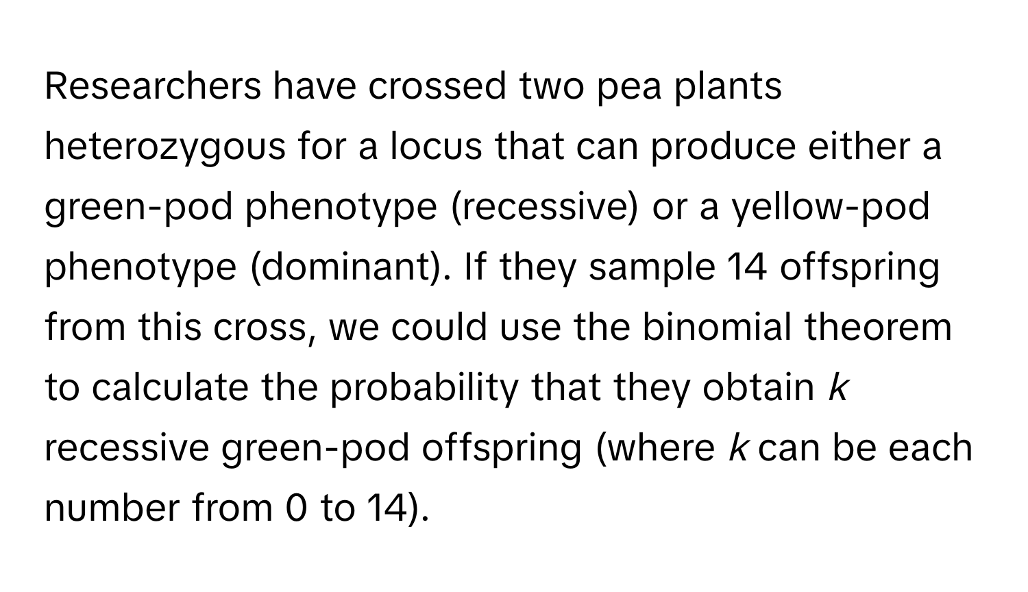 Researchers have crossed two pea plants heterozygous for a locus that can produce either a green-pod phenotype (recessive) or a yellow-pod phenotype (dominant). If they sample 14 offspring from this cross, we could use the binomial theorem to calculate the probability that they obtain *k* recessive green-pod offspring (where *k* can be each number from 0 to 14).