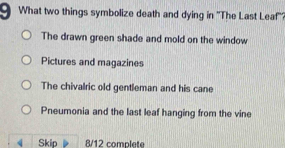 What two things symbolize death and dying in ''The Last Leaf''?
The drawn green shade and mold on the window
Pictures and magazines
The chivalric old gentleman and his cane
Pneumonia and the last leaf hanging from the vine
《 Skip 8/12 complete