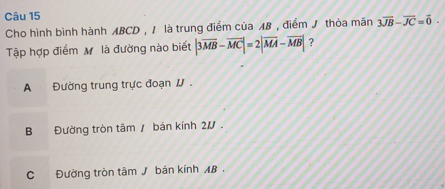 Cho hình bình hành ABCD , I là trung điểm của AB , điểm J thỏa mãn 3vector JB-vector JC=vector 0. 
Tập hợp điểm M là đường nào biết |3vector MB-vector MC|=2|vector MA-vector MB| ?
A Đường trung trực đoạn I .
B Đường tròn tâm / bán kính 2/ .
C Đường tròn tâm J bán kính AB.