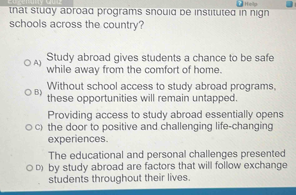 Eagenuity Quiz ? Help
that study aproad programs snould be instituted in nign.
schools across the country?
A) Study abroad gives students a chance to be safe
while away from the comfort of home.
Without school access to study abroad programs,
B)
these opportunities will remain untapped.
Providing access to study abroad essentially opens
c) the door to positive and challenging life-changing
experiences.
The educational and personal challenges presented
D) by study abroad are factors that will follow exchange
students throughout their lives.