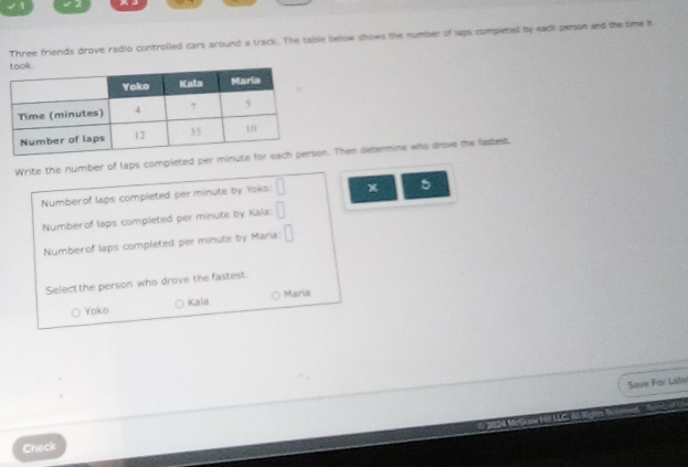 ノ1
Three friends drove radio controlled cars around a track. The table below shows the number of laps completed by each person and the time it
Write the number of laps completed per minutn. Then determine who drove the fastest
Numberof laps completed per minute by Yoko: □ x 5
Numberof laps completed per minute by Kala: □
Numberof laps completed per minute by Mana: □ 
Select the person who drove the fastest.
Maria
Yoko Kala
Save For Late
Check