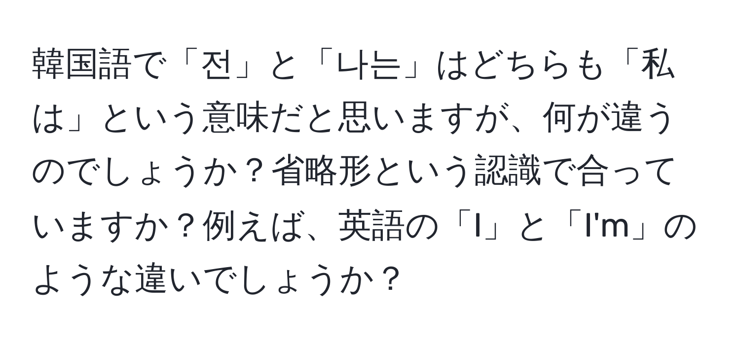 韓国語で「전」と「나는」はどちらも「私は」という意味だと思いますが、何が違うのでしょうか？省略形という認識で合っていますか？例えば、英語の「I」と「I'm」のような違いでしょうか？