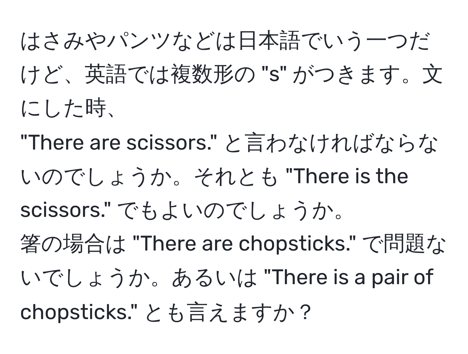 はさみやパンツなどは日本語でいう一つだけど、英語では複数形の "s" がつきます。文にした時、  
"There are scissors." と言わなければならないのでしょうか。それとも "There is the scissors." でもよいのでしょうか。  
箸の場合は "There are chopsticks." で問題ないでしょうか。あるいは "There is a pair of chopsticks." とも言えますか？