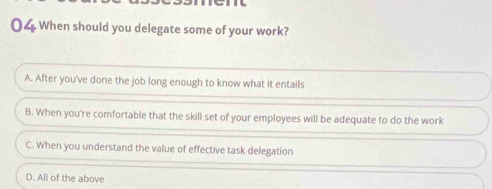 When should you delegate some of your work?
A. After you've done the job long enough to know what it entails
B. When you're comfortable that the skill set of your employees will be adequate to do the work
C. When you understand the value of effective task delegation
D. All of the above