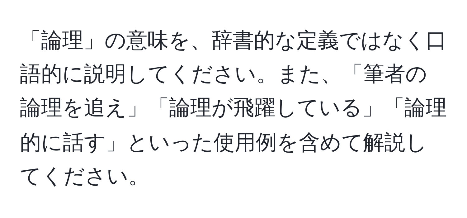 「論理」の意味を、辞書的な定義ではなく口語的に説明してください。また、「筆者の論理を追え」「論理が飛躍している」「論理的に話す」といった使用例を含めて解説してください。