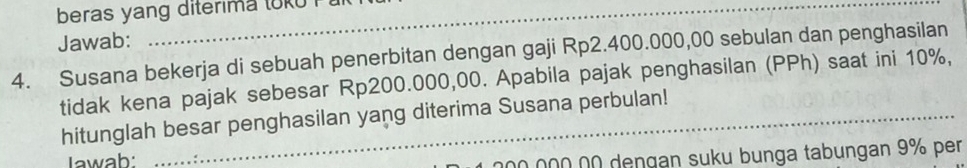 beras yang diterima toku 
Jawab: 
4. Susana bekerja di sebuah penerbitan dengan gaji Rp2.400.000,00 sebulan dan penghasilan 
tidak kena pajak sebesar Rp200.000,00. Apabila pajak penghasilan (PPh) saat ini 10%, 
hitunglah besar penghasilan yang diterima Susana perbulan! 
Iawab: 
00 00Ω 0Ω deŋgan suku bunga tabungan 9% per