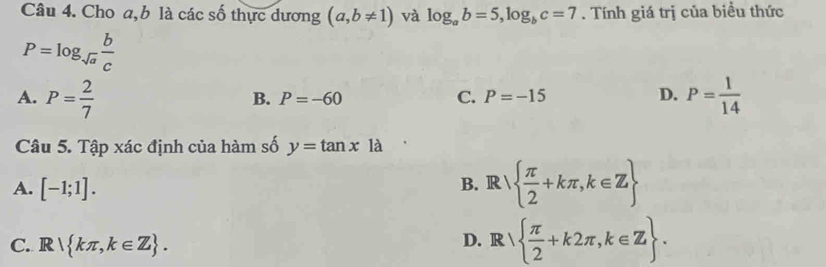 Cho a, b là các số thực dương (a,b!= 1) và log _ab=5, log _bc=7. Tính giá trị của biểu thức
P=log _sqrt(a) b/c 
A. P= 2/7  P= 1/14 
B. P=-60 C. P=-15 D.
Câu 5. Tập xác định của hàm số y=tan xla
A. [-1;1].
B. R  π /2 +kπ ,k∈ Z
C. R kπ ,k∈ Z. D. R   π /2 +k2π ,k∈ Z.