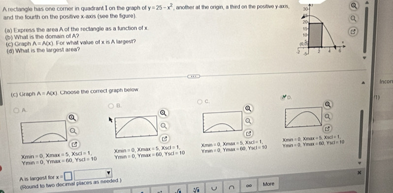 A rectangle has one corner in quadrant I on the graph of y=25-x^2 , another at the origin, a third on the positive y-axis,
and the fourth on the positive x-axis (see the figure).
(a) Express the area A of the rectangle as a function of x. 
(b) What is the domain of A?
(c) Graph A=A(x) For what value of x is A largest?
(d) What is the largest area? 
Incor
(c) Graph A=A(x). Choose the correct graph below
D. (1)
C.
B.
A.
Xmin
, Xmax =0 X mã =5, Xscl=1, 
, Ymax m^1 n =0 , Ymax =60, Yscl=10
Xmin =0 Xmax =5, Xscl=1, Xmin=0 Xma x=5, Xscl=1, Xmin=0 =5, Xscl=1,
Ymin =0 , Ymax =60, Yscl=10 Ymin=0 , Ymax =60, Yscl=10 Ymin=0 =60, Yscl=10
A is largest for x=□
×
(Round to two decimal places as needed.)
∈t _f_1 sqrt[3](a) ^ More