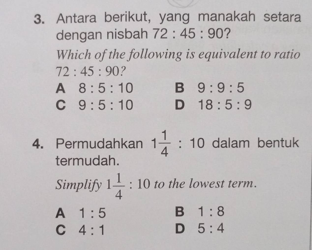 Antara berikut, yang manakah setara
dengan nisbah 72:45:90 ?
Which of the following is equivalent to ratio
72:45:90 ?
A 8:5:10
B 9:9:5
C 9:5:10
D 18:5:9
4. Permudahkan 1 1/4 :10 dalam bentuk
termudah.
Simplify 1 1/4 :10 to the lowest term.
A 1:5
B 1:8
C 4:1
D 5:4