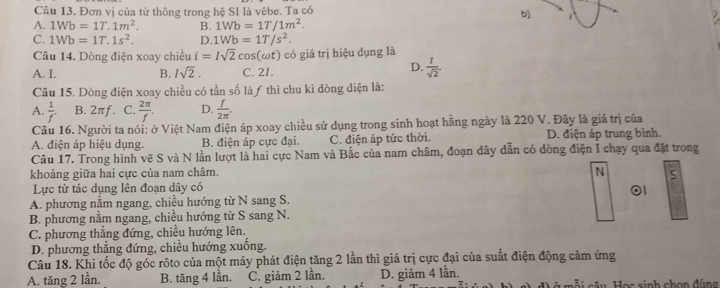 Đơn vị của từ thông trong hệ SI là vêbe. Ta có
b) i
A. 1Wb=1T.1m^2. B. 1Wb=1T/1m^2.

C. 1Wb=1T.1s^2. D. 1Wb=1T/s^2.
Câu 14. Dòng điện xoay chiều i=Isqrt(2)cos (omega t) có giá trị hiệu dụng là
A. I. B. Isqrt(2). C. 2I.
D.  1/sqrt(2) .
Câu 15. Dòng điện xoay chiều có tần số là ƒ thì chu kì dòng diện là:
A.  1/f . B. 2πf. C.  2π /f . D.  f/2π  .
Câu 16. Người ta nói: ở Việt Nam điện áp xoay chiều sử dụng trong sinh hoạt hằng ngày là 220 V. Đây là giá trị của
A. điện áp hiệu dụng. B. điện áp cực đại. C. điện áp tức thời. D. điện áp trung bình.
Câu 17. Trong hình vẽ S và N lần lượt là hai cực Nam và Bắc của nam châm, đoạn dây dẫn có dòng điện I chạy qua đặt trong
khoảng giữa hai cực của nam châm. N S
Lực từ tác dụng lên đoạn dây có
01
A. phương nằm ngang, chiều hướng từ N sang S.
B. phương nằm ngang, chiều hướng từ S sang N.
C. phương thắng đứng, chiều hướng lên.
D. phương thắng đứng, chiều hướng xuống.
Câu 18. Khi tốc độ góc rộto của một máy phát điện tăng 2 lần thì giá trị cực đại của suất điện động cảm ứng
A. tăng 2 lần. B. tăng 4 lần. C. giảm 2 lần. D. giảm 4 lần.
cỗi câu Học sinh chọn đúng