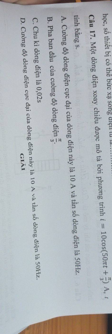 hoc, số thiết bị có thể bức xạ song điện tử là.
Câu 17. Một dòng điện xoay chiều được mô tả bởi phương trình i=10cos (50π t+ π /3 )A, t
tính bằng s.
A. Cường độ dòng điện cực đại của dòng điện này là 10 A và tần số dòng điện là 50Hz.
B. Pha ban đầu của cường độ dòng điện  π /3 .
C. Chu kì dòng điện là 0,02s
D. Cường độ dòng điện cực đại của dòng điện này là 10 A và tần số dòng điện là 50Hz.
giải