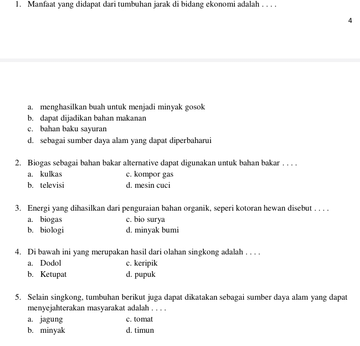 Manfaat yang didapat dari tumbuhan jarak di bidang ekonomi adalah . . . .
4
a. menghasilkan buah untuk menjadi minyak gosok
b. dapat dijadikan bahan makanan
c. bahan baku sayuran
d. sebagai sumber daya alam yang dapat diperbaharui
2. Biogas sebagai bahan bakar alternative dapat digunakan untuk bahan bakar . . . .
a. kulkas c. kompor gas
b. televisi d. mesin cuci
3. Energi yang dihasilkan dari penguraian bahan organik, seperi kotoran hewan disebut . . . .
a. biogas c. bio surya
b. biologi d. minyak bumi
4. Di bawah ini yang merupakan hasil dari olahan singkong adalah . . . .
a. Dodol c. keripik
b. Ketupat d. pupuk
5. Selain singkong, tumbuhan berikut juga dapat dikatakan sebagai sumber daya alam yang dapat
menyejahterakan masyarakat adalah . . . .
a. jagung c. tomat
b. minyak d. timun