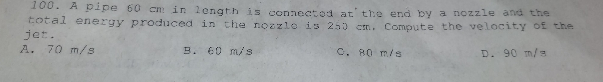 A pipe 60 cm in length is connected at the end by a nozzle and the
total energy produced in the nozzle is 250 cm. Compute the velocity of the
jet.
A. 70 m/s B. 60 m/s C. 80 m/s D. 90 m/s