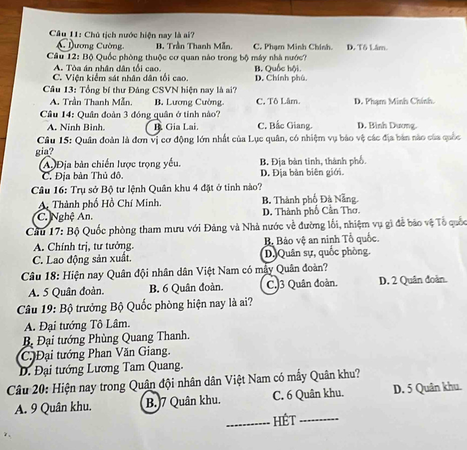 Chủ tịch nước hiện nay là ai?
C  Dương Cường. B. Trần Thanh Mẫn. C. Phạm Minh Chính. D. Tô Lâm.
Câu 12: Bộ Quốc phòng thuộc cơ quan nào trong bộ máy nhà nước?
A. Tòa án nhân dân tối cao. B. Quốc hội.
C. Viện kiểm sát nhân dân tối cao. D. Chính phú.
Câu 13: Tổng bí thư Đảng CSVN hiện nay là ai?
A. Trần Thanh Mẫn. B. Lương Cường. C. Tô Lâm. D. Phạm Minh Chính
Câu 14: Quân đoàn 3 đóng quân ở tinh nào?
A. Ninh Bình. B. Gia Lai. C. Bắc Giang. D. Bình Dương.
Câu 15: Quân đoàn là đơn vị cơ động lớn nhất của Lục quân, có nhiệm vụ bảo vệ các địa bản nào của quốc
gia?
A. Địa bàn chiến lược trọng yếu. B. Địa bàn tinh, thành phố.
C. Địa bàn Thủ đô. D. Địa bản biên giới.
Câu 16: Trụ sở Bộ tư lệnh Quân khu 4 đặt ở tỉnh nào?
A. Thành phố Hồ Chí Minh. B. Thành phố Đà Nẵng.
C. Nghệ An. D. Thành phố Cần Thơ.
Cầu 17: Bộ Quốc phòng tham mưu với Đảng và Nhà nước về đường lối, nhiệm vụ gì đễ bảo vệ Tổ quốc
A. Chính trị, tư tưởng. B Bảo vệ an ninh Tổ quốc.
C. Lao động sản xuất. D. Quân sự, quốc phòng.
Câu 18: Hiện nay Quân đội nhân dân Việt Nam có mẫy Quân đoàn?
A. 5 Quân đoàn. B. 6 Quân đoàn. C.)3 Quân đoàn. D. 2 Quân đoàn.
Câu 19: Bộ trưởng Bộ Quốc phòng hiện nay là ai?
A. Đại tướng Tô Lâm.
B. Đại tướng Phùng Quang Thanh.
C. Đại tướng Phan Văn Giang.
Đ. Đại tướng Lương Tam Quang.
Câu 20: Hiện nay trong Quân đội nhân dân Việt Nam có mấy Quân khu?
A. 9 Quân khu. B.)7 Quân khu. C. 6 Quân khu. D. 5 Quân khu.
_HÉt_