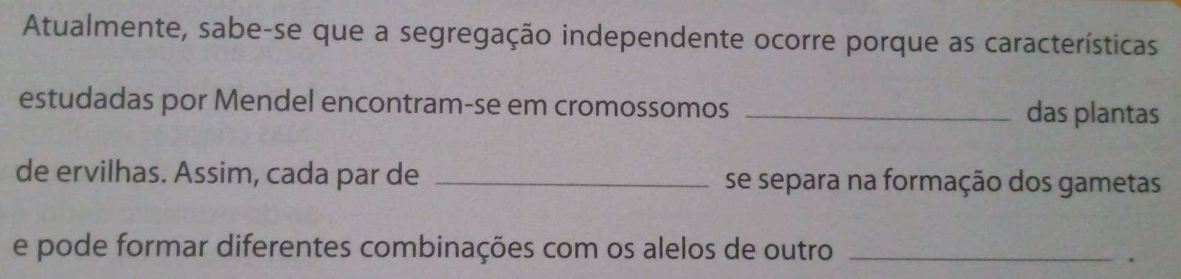 Atualmente, sabe-se que a segregação independente ocorre porque as características 
estudadas por Mendel encontram-se em cromossomos _das plantas 
de ervilhas. Assim, cada par de _se separa na formação dos gametas 
e pode formar diferentes combinações com os alelos de outro_ 
.