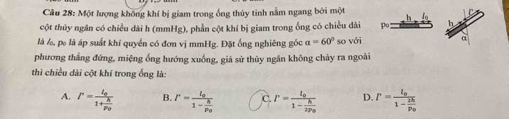 Một lượng không khí bị giam trong ống thủy tinh nằm ngang bởi một
h l_0
cột thủy ngân có chiều dài h (mmHg), phần cột khí bị giam trong ống có chiều dài po h
là l, po là áp suất khí quyền có đơn vị mmHg. Đặt ống nghiêng góc a=60° so với
α
phương thẳng đứng, miệng ống hướng xuống, giả sử thủy ngân không chảy ra ngoài
thì chiều dài cột khí trong ống là:
A. P=frac l_01+frac hp_0 B. P=frac l_01-frac hp_0 C. P=frac l_01-frac h2p_0 D. P=frac l_01-frac 2hp_0