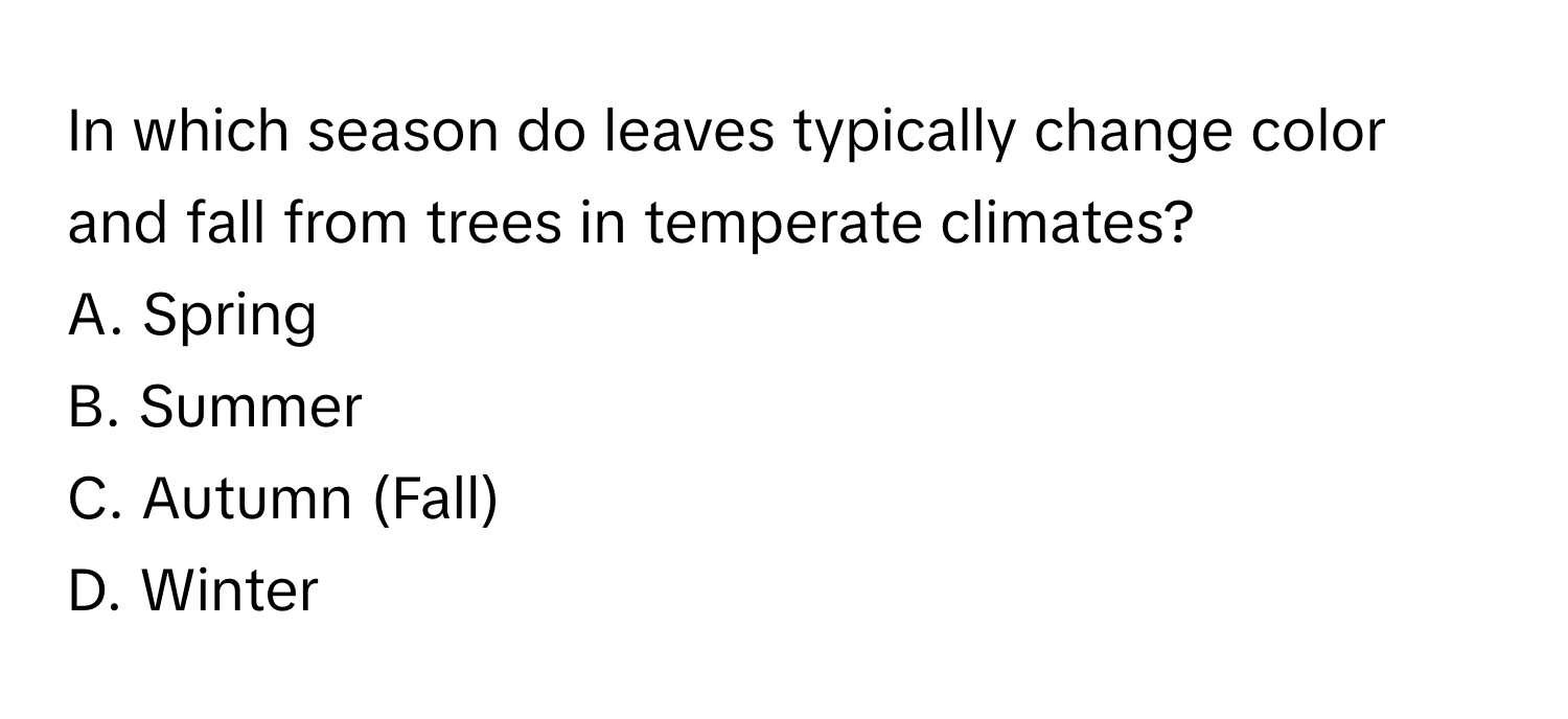 In which season do leaves typically change color and fall from trees in temperate climates? 

A. Spring
B. Summer
C. Autumn (Fall)
D. Winter