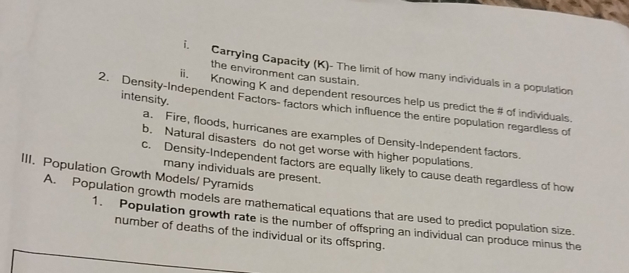 Carrying Capacity (K)- The limit of how many individuals in a population 
the environment can sustain. 
i. Knowing K and dependent resources help us predict the # of individuals. 
intensity. 
2. Density-Independent Factors- factors which influence the entire population regardless of 
a. Fire, floods, hurricanes are examples of Density-Independent factors. 
b. Natural disasters do not get worse with higher populations. 
c. Density-Independent factors are equally likely to cause death regardless of how 
III. Population Growth Models/ Pyramids 
many individuals are present. 
A. Population growth models are mathematical equations that are used to predict population size. 
1. Population growth rate is the number of offspring an individual can produce minus the 
number of deaths of the individual or its offspring.