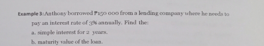 Example 3:Anthony borrowed P150 000 from a lending company where he needs to
pay an interest rate of 3% annually. Find the:
a. simple interest for 2 years.
b. maturity value of the loan.