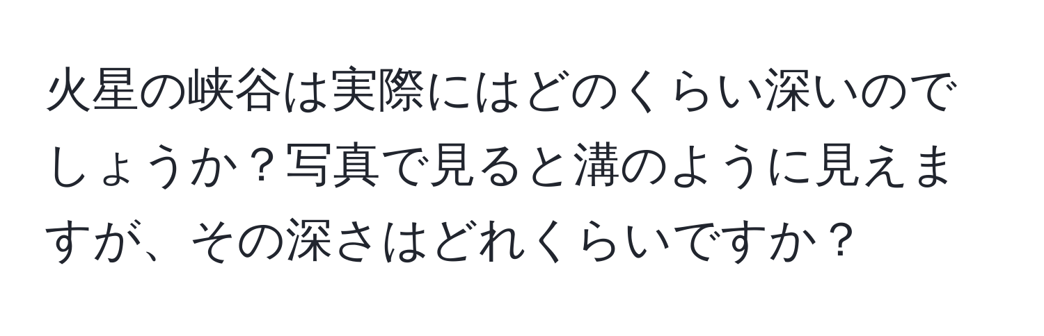 火星の峡谷は実際にはどのくらい深いのでしょうか？写真で見ると溝のように見えますが、その深さはどれくらいですか？