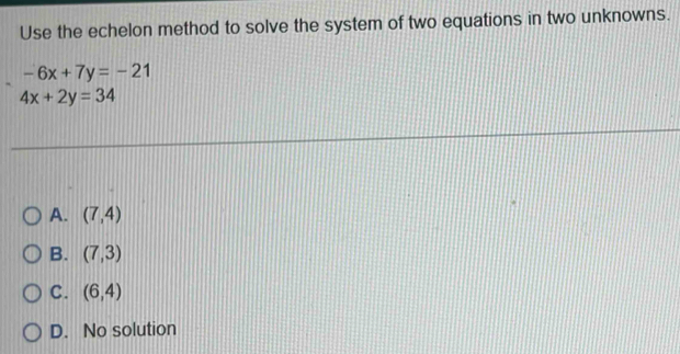 Use the echelon method to solve the system of two equations in two unknowns.
-6x+7y=-21
4x+2y=34
A. (7,4)
B. (7,3)
C. (6,4)
D. No solution