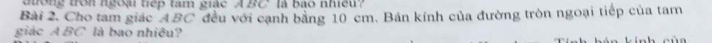 dong tron ngoại tiếp tam giác ABC là bào nhiều? 
Bài 2. Cho tam giác ABC đều với cạnh bằng 10 cm. Bán kính của đường tròn ngoại tiếp của tam 
giác A BC là bao nhiều?