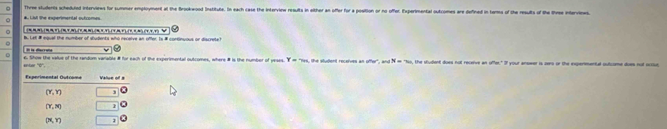 Three students scheduled interviews for summer employment at the Brookwood Institute. In each case the interview results in either an offer for a position or no offer. Experimental outcomes are defined in terms of the results of the thee intervews.
#. List the experimental outcomes
。 _(5RN),(NNY),(Y,N),(Y,π),(n,Y,Y),(Y,n,Y),(y,v,N),(v,y,v) V
b. Let # equal the number of students who receive an offer. Is # continuous or discrete?
。
。 c. Show the value of the random variable # for each of the experimental outcomes, where # is the number of yeses. Y=7n t   tudent receives an offer " . N=76^(760) , the student does not receive an offer." If your answer is zero or the experimental outcome does not occue
enter '0°.